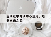 开云体育app-包含纽约红牛青训中心启用，培养未来之星的词条